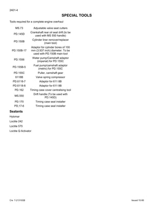 2401-4
Cre 7-21310GB Issued 10-99
SPECIAL TOOLS
Tools required for a complete engine overhaul
Sealants
Hylomar
Loctite 242
Loctite 575
Loctite Q Activator
MS.73 Adjustable valve seat cutters
PD.145D
Crankshaft rear oil seal drift (to be
used with MS 550 handle)
PD.150B
Cylinder liner remover/replacer
(main tool)
PD.150B-17
Adaptor for cylinder bores of 100
mm (3.937 inch) diameter. To be
used with PD.150B main tool
PD.1556
Water pump/Camshaft adaptor
(imperial) for PD.155C
PD.155B-5
Fuel pump/camshaft adaptor
(metric) for PD.155C
PD.155C Puller, camshaft gear
6118B Valve spring compressor
PD.6118-7 Adaptor for 611 8B
PD.6118-8 Adaptor for 611 8B
PD.162 Timing case cover centralising tool
MS.550
Drift handle (To be used with
PD.145D)
PD.170 Timing case seal installer
PD,17-6 Timing case seal installer
 