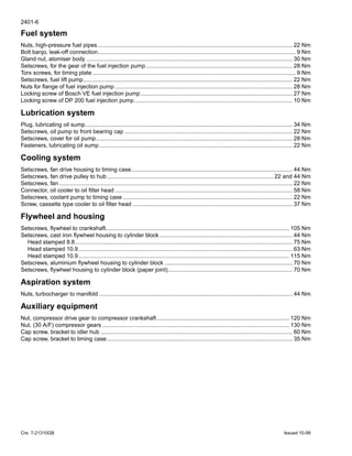 2401-6
Cre 7-21310GB Issued 10-99
Fuel system
Nuts, high-pressure fuel pipes.......................................................................................................................... 22 Nm
Bolt banjo, leak-off connection............................................................................................................................ 9 Nm
Gland nut, atomiser body ................................................................................................................................. 30 Nm
Setscrews, for the gear of the fuel injection pump............................................................................................ 28 Nm
Torx screws, for timing plate ............................................................................................................................... 9 Nm
Setscrews, fuel lift pump................................................................................................................................... 22 Nm
Nuts for flange of fuel injection pump ............................................................................................................... 28 Nm
Locking screw of Bosch VE fuel injection pump ............................................................................................... 27 Nm
Locking screw of DP 200 fuel injection pump................................................................................................... 10 Nm
Lubrication system
Plug, lubricating oil sump.................................................................................................................................. 34 Nm
Setscrews, oil pump to front bearing cap ......................................................................................................... 22 Nm
Setscrews, cover for oil pump........................................................................................................................... 28 Nm
Fasteners, lubricating oil sump......................................................................................................................... 22 Nm
Cooling system
Setscrews, fan drive housing to timing case..................................................................................................... 44 Nm
Setscrews, fan drive pulley to hub ........................................................................................................ 22 and 44 Nm
Setscrews, fan .................................................................................................................................................. 22 Nm
Connector, oil cooler to oil filter head ............................................................................................................... 58 Nm
Setscrews, coolant pump to timing case .......................................................................................................... 22 Nm
Screw, cassette type cooler to oil filter head .................................................................................................... 37 Nm
Flywheel and housing
Setscrews, flywheel to crankshaft................................................................................................................... 105 Nm
Setscrews, cast iron flywheel housing to cylinder block ................................................................................... 44 Nm
Head stamped 8.8........................................................................................................................................ 75 Nm
Head stamped 10.9...................................................................................................................................... 63 Nm
Head stamped 10.9.................................................................................................................................... 115 Nm
Setscrews, aluminium flywheel housing to cylinder block ................................................................................ 70 Nm
Setscrews, flywheel housing to cylinder block (paper joint).............................................................................. 70 Nm
Aspiration system
Nuts, turbocharger to manifold ......................................................................................................................... 44 Nm
Auxiliary equipment
Nut, compressor drive gear to compressor crankshaft................................................................................... 120 Nm
Nut, (30 A/F) compressor gears ..................................................................................................................... 130 Nm
Cap screw, bracket to idler hub ........................................................................................................................ 60 Nm
Cap screw, bracket to timing case .................................................................................................................... 35 Nm
 