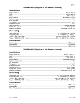 2401-7
Cre 7-21310GB Issued 10-99
750 MACHINE (Engine in the Perkins manual)
Specifications
Engine model n° ................................................................................................................................Perkins 1004-42
Bore..................................................................................................................................................103 mm (4.05 in)
Stroke ....................................................................................................................................................127 mm (5 in)
Cubic capacity ........................................................................................................................... 4.23 litres (257 cu in)
Cylinder arrangement........................................................................................................................................ in line
N° of cylinders ...........................................................................................................................................................4
fining order.....................................................................................................................................................1, 3, 4, 2
Compression ratio .............................................................................................................................................18.5:1
Induction system............................................................................................................................Naturally aspirated
Combustion system ............................................................................................................................. Direct injection
Direction of rotation .............................................................................................................. Clockwise from the front
Power rating
SAE J1349 - nett .........................................................................................................51.5 kW (69 bhp) at 2200 rpm
ISO 9429 (1989) - nett.................................................................................................49 kW (65.7 bhp) at 2200 rpm
Torque - SAE J1349 - nett ......................................................................................276 Nm (203.6 lbf ft) at 1200 rpm
Torque - ISO 9429 (1989) - nett..............................................................................273.5 Nm (201 lbf ft) at 1200 rpm
Engine speeds
Low idle speed.......................................................................................................................................... 850 rev/min
Rated speed ........................................................................................................................................... 2200 rev/min
Max-off load speed................................................................................................................................. 2420 rev/min
760 MACHINE (Engine in the Perkins manual)
Specifications
Engine model No......................................................................................................................... Perkins - 1004-40 T
Bore................................................................................................................................................100 mm (3.937 in)
Stroke ...................................................................................................................................................127 mm (5 in)
Cubic capacity ........................................................................................................................... 3.99 litres (243 cu in)
Cylinder arrangement........................................................................................................................................ ln-line
No. of cylinders .........................................................................................................................................................4
Firing order ....................................................................................................................................................1, 3, 4, 2
Compression ratio ...........................................................................................................................................17.25:1
Induction system...................................................................................................................................Turbo charged
Combustion system ............................................................................................................................. Direct injection
Direction of rotation .............................................................................................................. Clockwise from the front
Power rating
SAE J1349 - nett ......................................................................................................57.5 kW (77.1 bhp) at 2200 rpm
ISO 9429 (1989) - nett.................................................................................................57 kW (76.4 bhp) at 2200 rpm
Torque - SAE J1349 - nett ...................................................................................336.5 Nm (248.2 lbf ft) at 1400 rpm
Torque - ISO 9429 (1989) - nett..............................................................................333 Nm (245.6 lbf ft) at 1400 rpm
Engine speeds
Low idle speed.......................................................................................................................................... 850 rev/min
Rated speed .......................................................................................................................................... 2200 rev/min
Max. off-load speed ............................................................................................................................... 2420 rev/min
 