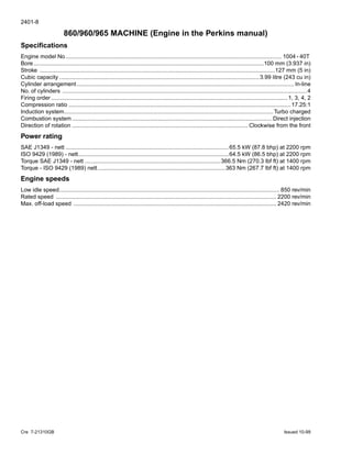 2401-8
Cre 7-21310GB Issued 10-99
860/960/965 MACHINE (Engine in the Perkins manual)
Specifications
Engine model No....................................................................................................................................... 1004 - 40T
Bore................................................................................................................................................100 mm (3.937 in)
Stroke ...................................................................................................................................................127 mm (5 in)
Cubic capacity .............................................................................................................................3.99 litre (243 cu in)
Cylinder arrangement........................................................................................................................................ ln-line
No. of cylinders .........................................................................................................................................................4
Firing order ....................................................................................................................................................1, 3, 4, 2
Compression ratio ...........................................................................................................................................17.25:1
Induction system...................................................................................................................................Turbo charged
Combustion system ............................................................................................................................. Direct injection
Direction of rotation .............................................................................................................. Clockwise from the front
Power rating
SAE J1349 - nett ......................................................................................................65.5 kW (87.8 bhp) at 2200 rpm
ISO 9429 (1989) - nett..............................................................................................64.5 kW (86.5 bhp) at 2200 rpm
Torque SAE J1349 - nett .....................................................................................366.5 Nm (270.3 lbf ft) at 1400 rpm
Torque - ISO 9429 (1989) nett................................................................................363 Nm (267.7 lbf ft) at 1400 rpm
Engine speeds
Low idle speed.......................................................................................................................................... 850 rev/min
Rated speed .......................................................................................................................................... 2200 rev/min
Max. off-load speed ............................................................................................................................... 2420 rev/min
 