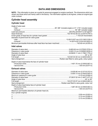 2401-9
Cre 7-21310GB Issued 10-99
DATA AND DIMENSIONS
NOTE : This information is given as a guide for personnel engaged on engine overhauls. The dimensions which are
shown are those which are mainly used in the factory. The information applies to all engines, unless an engine type
code is shown.
Cylinder head assembly
Cylinder head
Angle of valve seat:
- Inlet ...................................................................................46° (88° included angle) or 31° (118° included angle)
- Exhaust .......................................................................................................................... 46° (88° included angle)
Leak test pressure...................................................................................................200 kPa (29 lbf/in2) 2.04 kgf/cm2
Head thickness ....................................................................................................102.79/103.59 mm (4.047/4.078 in)
Finish grade of head face for cylinder head gasket ................................................................. 1.10/3.20 micrometers
Diameter of parent bore for valve guide:
- Inlet .............................................................................................................13.00/13.027 mm (0.5118/0.5128 in)
- Exhaust ..............................................................................................................14.00/14.027 (0.5512/0.5522 in)
Minimum permissible thickness after head face has been machined........................................102.48 mm (4.035 in)
Inlet valves
Diameter of valve stem............................................................................................9.46/9.49 mm (0.3725/0.3735 in)
Clearance in valve guide .........................................................................................0.02/0.10 mm (0.0008/0.0039 in)
Diameter of valve head............................................................................................44.86/45.11 mm (1.766/1.776 in)
Angle of valve face ......................................................................................................................................45° or 30°
Full length............................................................................................................122.65/123.30 mm (4.829/4.854 in)
Seal arrangement...............................................................................Rubber seal fitted to valve guide, colour green
Depth of valve head below the face of cylinder head
- Production limits....................................................................................................1.40/1.70 mm (0.055/0.067 in)
- Service limit.............................................................................................................................1.95 mm (0.077 in)
Exhaust valves
Diameter of valve stem................................................................................................9.43/9.46 mm (0.371/0.372 in)
Clearance in valve guide .............................................................................................0.05/0.13 mm (0.002/0.005 in)
Maximum clearance in valve guide................................................................................................0.15 mm (0.006 in)
Diameter of valve head............................................................................................37.26/37.52 mm (1.467/1.477 in)
Angle of valve face ......................................................................................................................................45° or 30°
Full length............................................................................................................123.07/123.57 mm (4.845/4.865 in)
Seal arrangement...................................................................................Rubber seal fitted to valve guide, colour red
Depth of valve head below face of cylinder head:
- Production limits....................................................................................................1.28/1.60 mm (0.050/0.063 in)
- Service limit.............................................................................................................................1.85 mm (0.073 in)
Maximum permissible distortion of cylinder head (A)
Four cylinder engines
1.....................................................................................................................................................0.08 mm (0.003 in)
2.....................................................................................................................................................0.15 mm (0.006 in)
3.....................................................................................................................................................0.15 mm (0.006 in)
 