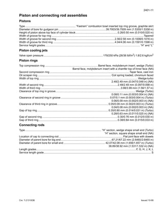 2401-11
Cre 7-21310GB Issued 10-99
Piston and connecting rod assemblies
Pistons
Type.................................................................... “Fastram” combustion bowl inserted top ring groove, graphite skirt
Diameter of bore for gudgeon pin................................................................39.7003/39.7009 mm (1.5355/1.5358 in)
Height of piston above top face of cylinder block.........................................................0.26/0.50 mm (0.010/0.020 in)
Width of groove for top ring ............................................................................................................................Tapered
Width of groove for second ring...............................................................................2.56/2.58 mm (0.1008/0.1016 in)
Width of groove for third ring ...................................................................................4.04/4.06 mm (0.1591/0.1598 in)
Service height grades................................................................................................................................ “H” and “L”
Piston cooling jets
Valve open pressure................................................................................178/250 kPa (26/36 lbf/in2
) 1.8/2.6 kgf/cm2
Piston rings
Top compression ring ....................................................................... Barrel face, molybdenum insert, wedge (Turbo)
Barrel face, molybdenum insert with a chamfer top of Inner face (NA)
Second compression ring............................................................................................................Taper face, cast iron
Oil scraper ring ................................................................................................... Coil spring loaded, chromium faced
Width of top ring ..................................................................................................................................... Wedge-turbo
2.48/2.49 mm (0.047/0.048 in) (NA)
Width of second ring....................................................................................................2.48/2.49 mm (0.097/0.098 in)
Width of third ring ............................................................................................................3.98/3.99 mm (1.56/1.57 in)
Clearance of top ring in groove............................................................................................................ Wedge (Turbo)
0.08/0.11 mm (0.003/0.004 in) (NA)
Clearance of second ring in groove.................................................................. 0.07/0.1 mm (0.003/0.004 in) (Turbo)
0.06/0.09 mm (0.002/0.003 in) (NA)
Clearance of third ring in groove..................................................................... 0.05/0.09 mm (0.002/0.003 in) (Turbo)
0.04/0.08 mm (0.002/0.003 in) (NA)
Gap of top ring................................................................................................ 0.35/0.80 mm (0.014/0.031 in) (Turbo)
0.28/0.63 mm (0.011/0.025 in) (NA)
Gap of second ring ......................................................................................................0.30/0.76 mm (0.012/0.030 in)
Gap of third ring...........................................................................................................0.38/0.84 mm (0.015/0.033 in)
Connecting rods
Type....................................................................................................... “H” section, wedge shape small end (Turbo)
“H” section, square shape small end (NA)
Location of cap to connecting rod....................................................................................... Flat joint face with dowels
Diameter of parent bore for big end.....................................................................67.21/67.22 mm (2.6460/2.6465 in)
Diameter of parent bore for small end ........................................................ 42.07/42.08 mm (1.656/1.657 in) (Turbo)
38.89/38.92 mm (1.531/1.532 in) (NA)
Length grades.......................................................................................................................................F, G, H, J, K, L
Service length grade................................................................................................................................................. S
 