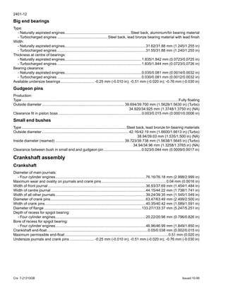 2401-12
Cre 7-21310GB Issued 10-99
Big end bearings
Type:
- Naturally aspirated engines................................................................ Steel back, aluminium/tin bearing material
- Turbocharged engines .................................................Steel back, lead bronze bearing material with lead finish
Width:
- Naturally aspirated engines...............................................................................31.62/31.88 mm (1.245/1.255 in)
- Turbocharged engines ......................................................................................31.55/31.88 mm (1.240/1.255 in)
Thickness at centre of bearings:
- Naturally aspirated engines...........................................................................1.835/1.842 mm (0.0723/0.0725 in)
- Turbocharged engines ..................................................................................1.835/1.844 mm (0.0723/0.0726 in)
Bearing clearance:
- Naturally aspirated engines...........................................................................0.035/0.081 mm (0.0014/0.0032 in)
- Turbocharged engines ..................................................................................0.030/0.081 mm (0.0012/0.0032 in)
Available undersize bearings................................. -0.25 mm (-0.010 in); -0.51 mm (-0.020 in); -0.76 mm (-0.030 in)
Gudgeon pins
Production:
Type.........................................................................................................................................................Fully floating
Outside diameter ................................................................................ 39.694/39.700 mm (1.5628/1.5630 in) (Turbo)
34.920/34.925 mm (1.3748/1.3750 in) (NA)
Clearance fit in piston boss .................................................................................0.003/0.015 mm (0.0001/0.0006 in)
Small end bushes
Type......................................................................................................Steel back, lead bronze tin bearing materials
Outside diameter .................................................................................... 42.16/42.19 mm (1.6600/1.6613 in) (Turbo)
38.94/39.03 mm (1.535/1.500 in) (NA)
Inside diameter (reamed) ................................................................... 39.723/39.738 mm (1.5638/1.5645 in) (Turbo)
34.94/34.96 mm (1.3258/1.3765 in) (NA)
Clearance between bush in small end and gudgeon pin.....................................0.023/0.044 mm (0.0009/0.0017 in)
Crankshaft assembly
Crankshaft
Diameter of main journals:
- Four cylinder engines........................................................................................76.16/76.18 mm (2.998/2.999 in)
Maximum wear and ovality on journals and crank pins ...............................................................0.04 mm (0.0016 in)
Width of front journal ...............................................................................................36.93/37.69 mm (1.454/1.484 in)
Width of centre journal ............................................................................................44.15/44.22 mm (1.738/1.741 in)
Width of all other journals........................................................................................39.24/39.35 mm (1.545/1.549 in)
Diameter of crank pins.............................................................................................63.47/63.49 mm (2.499/2.500 in)
Width of crank pins..................................................................................................40.35/40.42 mm (1.589/1.591 in)
Diameter of flange ...............................................................................................133.27/133.37 mm (5.247/5.251 in)
Depth of recess for spigot bearing:
- Four cylinder engines........................................................................................20.22/20.98 mm (0.796/0.826 in)
Bore of recess for spigot bearing:
- Four cylinder engines........................................................................................46.96/46.99 mm (1.849/1.850 in)
Crankshaft end-float ..................................................................................................0.05/0.038 mm (0.002/0.015 in)
Maximum permissible end-float.....................................................................................................0.51 mm (0.020 in)
Undersize journals and crank pins ........................ -0.25 mm (-0.010 in); -0.51 mm (-0.020 in); -0.76 mm (-0.030 in)
 