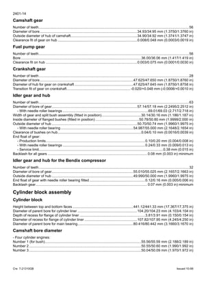 2401-14
Cre 7-21310GB Issued 10-99
Camshaft gear
Number of teeth.......................................................................................................................................................56
Diameter of bore..................................................................................................34.93/34.95 mm (1.3750/1.3760 in)
Outside diameter of hub of camshaft...................................................................34.90/34.92 mm (1.3741/1.3747 in)
Clearance fit of gear on hub ................................................................................0.008/0.048 mm (0.0003/0.0019 in)
Fuel pump gear
Number of teeth.......................................................................................................................................................56
Bore.........................................................................................................................36.00/36.06 mm (1.417/1.419 in)
Clearance fit on hub ............................................................................................0.003/0.075 mm (0.0001/0.0030 in)
Crankshaft gear
Number of teeth.......................................................................................................................................................28
Diameter of bore..............................................................................................47.625/47.650 mm (1.8750/1.8760 in)
Diameter of hub for gear on crankshaft ...........................................................47.625/47.645 mm (1.8750/1.8758 in)
Transition fit of gear on crankshaft................................................................ -0.020/+0.048 mm (-0.0008/+0.0010 in)
Idler gear and hub
Number of teeth.......................................................................................................................................................63
Diameter of bore of gear......................................................................................57.14/57.18 mm (2.2495/2.2512 in)
- With needle roller bearings ......................................................................................69.01/69.03 (2.717/2.718 in)
Width of gear and split bush assembly (fitted in position)........................................30.14/30.16 mm (1.186/1.187 in)
Inside diameter of flanged bushes (fitted in position) ............................................50.78/50.80 mm (1.9999/2.000 in)
Outside diameter of hub ......................................................................................50.70/50.74 mm (1.9960/1.9975 in)
- With needle roller bearing.........................................................................54.987/55.000 mm (2.1648/2.1654 in)
Clearance of bushes on hub....................................................................................0.04/0.10 mm (0.0016/0.0039 in)
End float of gear:
- Production limits....................................................................................................0.10/0.20 mm (0.004/0.008 in)
- With needle roller bearings ...................................................................................0.24/0.33 mm (0.009/0.013 in)
- Service limit.............................................................................................................................0.38 mm (0.015 in)
Backlash for all gears .................................................................................................... 0.08 mm (0.003 in) minimum
Idler gear and hub for the Bendix compressor
Number of teeth.......................................................................................................................................................32
Diameter of bore of gear..................................................................................55.010/55.025 mm (2.1657/2.1663 in)
Outside diameter of hub ..................................................................................49.990/50.000 mm (1.9960/1.9975 in)
End float of gear with needle roller bearing fitted ........................................................0.12/0.16 mm (0.005/0.006 in)
Backlash gear................................................................................................................ 0.07 mm (0.003 in) minimum
Cylinder block assembly
Cylinder block
Height between top and bottom faces .............................................................441.12/441.33 mm (17.367/17.375 in)
Diameter of parent bore for cylinder liner ............................................................104.20/104.23 mm (4.103/4.104 in)
Depth of recess for flange of cylinder liner ..................................................................3.81/3.91 mm (0.150/0.154 in)
Diameter of recess for flange of cylinder liner .....................................................107.82/107.95 mm (4.245/4.250 in)
Diameter of parent bore for main bearing........................................................80.416/80.442 mm (3.1660/3.1670 in)
Camshaft bore diameter
- Four cylinder engines:
Number 1 (for bush).................................................................................................55.56/55.59 mm (2.188/2.189 in)
Number 2.................................................................................................................50.55/50.60 mm (1.990/1.992 in)
Number 3.................................................................................................................50.04/50.09 mm (1.970/1.972 in)
 