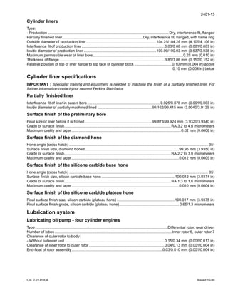 2401-15
Cre 7-21310GB Issued 10-99
Cylinder liners
Type:
- Production .....................................................................................................................Dry, interference fit, flanged
Partially finished liner..............................................................................Dry, interference fit, flanged, with flame ring
Outside diameter of production liner....................................................................104.25/104.28 mm (4.105/4.106 in)
Interference fit of production liner ................................................................................0.03/0.08 mm (0.001/0.003 in)
Inside diameter of production liner ......................................................................100.00/100.03 mm (3.937/3.938 in)
Maximum permissible wear of liner bore .......................................................................................0.25 mm (0.010 in)
Thickness of flange......................................................................................................3.81/3.86 mm (0.150/0.152 in)
Relative position of top of liner flange to top face of cylinder block ....................................0.10 mm (0.004 in) above
0.10 mm (0.004 in) below
Cylinder liner specifications
IMPORTANT : Specialist training and equipment is needed to machine the finish of a partially finished liner. For
further information contact your nearest Perkins Distributor.
Partially finished liner
Interference fit of liner in parent bore.......................................................................0.025/0.076 mm (0.001/0.003 in)
Inside diameter of partially machined lined .....................................................99.162/99.415 mm (3.9040/3.9139 in)
Surface finish of the preliminary bore
Final size of liner before it is honed .................................................................99.873/99.924 mm (3.9320/3.9340 in)
Grade of surface finish....................................................................................................... RA 3.2 to 4.0 micrometers
Maximum ovality and taper..........................................................................................................0.02 mm (0.0008 in)
Surface finish of the diamond hone
Hone angle (cross hatch) ...................................................................................................................................... 35°
Surface finish size, diamond honed...........................................................................................99.95 mm (3.9350 in)
Grade of surface finish....................................................................................................... RA 2.2 to 3.0 micrometers
Maximum ovality and taper........................................................................................................0.012 mm (0.0005 in)
Surface finish of the silicone carbide base hone
Hone angle (cross hatch) ...................................................................................................................................... 35°
Surface finish size, silicon carbide base hone .......................................................................100.012 mm (3.9374 in)
Grade of surface finish....................................................................................................... RA 1.3 to 1.6 micrometers
Maximum ovality and taper........................................................................................................0.010 mm (0.0004 in)
Surface finish of the silicone carbide plateau hone
Final surface finish size, silicon carbide (plateau hone) ........................................................100.017 mm (3.9375 in)
Final surface finish grade, silicon carbide (plateau hone).......................................................... 0.65/1.3 micrometers
Lubrication system
Lubricating oil pump - four cylinder engines
Type................................................................................................................................Differential rotor, gear driven
Number of lobes .................................................................................................................Inner rotor 6, outer rotor 7
Clearance of outer rotor to body:
- Without balancer unit.................................................................................................0.15/0.34 mm (0.006/0.013 in)
Clearance of inner rotor to outer rotor .........................................................................0.04/0.13 mm (0.001/0.004 in)
End-float of rotor assembly........................................................................................0.03/0.010 mm (0.001/0.004 in)
 