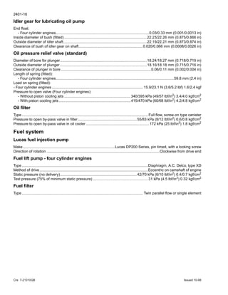 2401-16
Cre 7-21310GB Issued 10-99
Idler gear for lubricating oil pump
End float:
- Four cylinder engines..........................................................................................0.03/0.33 mm (0.001/0.0013 in)
Inside diameter of bush (fitted)................................................................................22.23/22.26 mm (0.875/0.866 in)
Outside diameter of idler shaft.................................................................................22.19/22.21 mm (0.873/0.874 in)
Clearance of bush of idler gear on shaft..............................................................0.020/0.066 mm (0.0008/0.0026 in)
Oil pressure relief valve (standard)
Diameter of bore for plunger....................................................................................18.24/18.27 mm (0.718/0.719 in)
Outside diameter of plunger ....................................................................................18.16/18.18 mm (0.715/0.716 in)
Clearance of plunger in bore .......................................................................................0.06/0.11 mm (0.002/0.004 in)
Length of spring (fitted):
- Four cylinder engines..................................................................................................................59.8 mm (2.4 in)
Load on spring (fitted):
- Four cylinder engines ........................................................................................ 15.9/23.1 N (3.6/5.2 lbf) 1.6/2.4 kgf
Pressure to open valve (Four cylinder engines):
- Without piston cooling jets ................................................................340/395 kPa (49/57 lbf/in2) 3.4/4.0 kgf/cm2
- With piston cooling jets .....................................................................415/470 kPa (60/68 lbf/in2) 4.2/4.8 kgf/cm2
Oil filter
Type..........................................................................................................................Full flow, screw-on type canister
Pressure to open by-pass valve in filter.........................................................55/83 kPa (8/12 lbf/in2
) 0.6/0.8 kgf/cm2
Pressure to open by-pass valve in oil cooler .............................................................172 kPa (25 lbf/in2
) 1.8 kgf/cm2
Fuel system
Lucas fuel injection pump
Make.........................................................................................Lucas DP200 Series, pin timed, with a locking screw
Direction of rotation .............................................................................................................Clockwise from drive end
Fuel lift pump - four cylinder engines
Type..........................................................................................................................Diaphragm, A.C. Delco, type XD
Method of drive.........................................................................................................Eccentric on camshaft of engine
Static pressure (no delivery)..........................................................................42/70 kPa (6/10 lbf/in2) 0.4/0.7 kgf/cm2
Test pressure (75% of minimum static pressure) .....................................................31 kPa (4.5 lbf/in2) 0.32 kgf/cm2
Fuel filter
Type..................................................................................................................... Twin parallel flow or single element
 
