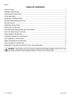 4003-2
Cre 7-21330GB Issued 10-99
TABLE OF CONTENTS
SPECIAL TOOLS ......................................................................................................................................................3
GENERAL DESCRIPTION........................................................................................................................................3
PRE-DELIVERY INSPECTION .................................................................................................................................3
STOCK MACHINES ..................................................................................................................................................3
QUIESCENT CURRENT DRAIN...............................................................................................................................3
BATTERY MAINTENANCE AND TEST....................................................................................................................4
BATTERY SAFETY...................................................................................................................................................4
REMOVING THE BATTERY .....................................................................................................................................5
INSTALLING THE BATTERY....................................................................................................................................6
BATTERY INSPECTION BEFORE TEST OR CHARGE ..........................................................................................6
TEST THE OPEN CIRCUIT VOLTAGE ....................................................................................................................6
SLOW CHARGE THE BATTERY..............................................................................................................................7
STANDARD CHARGE OF THE BATTERY...............................................................................................................8
FAST CHARGE OF THE BATTERY .........................................................................................................................9
BOOST CHARGING OF THE BATTERY................................................................................................................10
LOAD TESTING OF THE BATTERY ......................................................................................................................10
DIAGNOSTIC TEST WITH THE BATTERY STILL ON THE MACHINE .................................................................11
WARNING : This symbol is used in this manual to indicate important safety messages. When ever you see
this symbol, carefully read the message that follows, as there is a risk of serious injury.!
 
