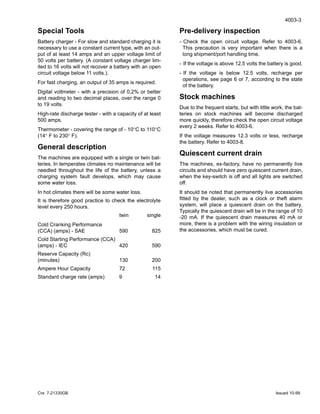 4003-3
Cre 7-21330GB Issued 10-99
Special Tools
Battery charger - For slow and standard charging it is
necessary to use a constant current type, with an out-
put of at least 14 amps and an upper voltage limit of
50 volts per battery. (A constant voltage charger lim-
ited to 16 volts will not recover a battery with an open
circuit voltage below 11 volts.).
For fast charging, an output of 35 amps is required.
Digital voltmeter - with a precision of 0,2% or better
and reading to two decimal places, over the range 0
to 19 volts.
High-rate discharge tester - with a capacity of at least
500 amps.
Thermometer - covering the range of - 10°C to 110°C
(14° F to 230° F).
General description
The machines are equipped with a single or twin bat-
teries. In temperates climates no maintenance will be
needled throughout the life of the battery, unless a
charging system fault develops, which may cause
some water loss.
In hot climates there will be some water loss.
It is therefore good practice to check the electrolyte
level every 250 hours.
twin single
Cold Cranking Performance
(CCA) (amps) - SAE 590 825
Cold Starting Performance (CCA)
(amps) - IEC 420 590
Reserve Capacity (Rc)
(minutes) 130 200
Ampere Hour Capacity 72 115
Standard charge rate (amps) 9 14
Pre-delivery inspection
- Check the open circuit voltage. Refer to 4003-6.
This precaution is very important when there is a
long shipment/port handling time.
- If the voltage is above 12.5 volts the battery is good.
- If the voltage is below 12.5 volts, recharge per
operations, see page 6 or 7, according to the state
of the battery.
Stock machines
Due to the frequent starts, but with little work, the bat-
teries on stock machines will become discharged
more quickly, therefore check the open circuit voltage
every 2 weeks. Refer to 4003-6.
If the voltage measures 12.3 volts or less, recharge
the battery. Refer to 4003-8.
Quiescent current drain
The machines, ex-factory, have no permanently live
circuits and should have zero quiescent current drain,
when the key-switch is off and all lights are switched
off.
It should be noted that permanently live accessories
fitted by the dealer, such as a clock or theft alarm
system, will place a quiescent drain on the battery.
Typically the quiescent drain will be in the range of 10
-20 mA. If the quiescent drain measures 40 mA or
more, there is a problem with the wiring insulation or
the accessories, which must be cured.
 