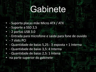 Gabinete
• specificações:
• - Suporta placas mãe Micro ATX / ATX
• - Suporte a SSD 2,5
• - 2 portas USB 3.0
• - Entrada para microfone e saída para fone de ouvido
• - 7 slots PCI
• - Quantidade de baias 5,25 : 3 exposta + 1 Interna
• - Quantidade de baias 3,5: 4 Interna
• - Quantidade de baias 2,5: 1 Intena
• na parte superior do gabinete
 