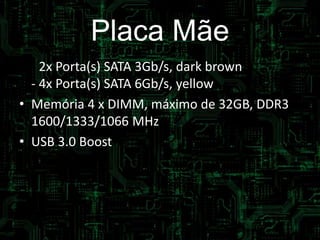 Placa Mãe
• - 2x Porta(s) SATA 3Gb/s, dark brown
- 4x Porta(s) SATA 6Gb/s, yellow
• Memória 4 x DIMM, máximo de 32GB, DDR3
1600/1333/1066 MHz
• USB 3.0 Boost
 