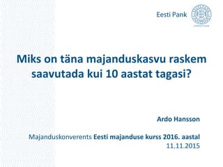 Miks on täna majanduskasvu raskem
saavutada kui 10 aastat tagasi?
Ardo Hansson
Majanduskonverents Eesti majanduse kurss 2016. aastal
11.11.2015
 