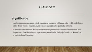 O AFRESCO
Significado
• A obra traz uma mensagem cristã, baseada na passagem bíblica de João 13:21, onde Jesus,
antes de ser preso e crucificado, revela aos seus apóstolos que Judas o trairia.
• É nada mais nada menos do que uma representação fantástica de um dos momentos mais
importantes do Cristianismo e representa a pedra basilar da Igreja Católica, a Santa Ceia,
a instituição da Eucaristia.
 