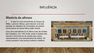 INFLUÊNCIA
História do afresco
 A obra foi uma encomenda do Duque de
Milão, Ludovico Sforça, para decorar uma das
paredes do refeitório do monastério de padres
dominicanos de Santa Maria delle Grazie.
Uma obra precedente foi A Última Ceia de Andrea
Del Castagno, em 1447,onde Judas é isolado dos
demais e encontra-se de costas para Jesus,
representando uma característica de traidor. Os
outros possuem uma postura solene e estática.
 