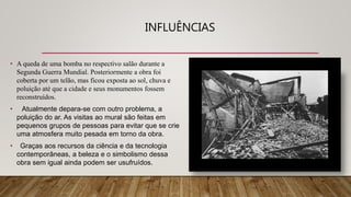 INFLUÊNCIAS
• A queda de uma bomba no respectivo salão durante a
Segunda Guerra Mundial. Posteriormente a obra foi
coberta por um telão, mas ficou exposta ao sol, chuva e
poluição até que a cidade e seus monumentos fossem
reconstruídos.
• Atualmente depara-se com outro problema, a
poluição do ar. As visitas ao mural são feitas em
pequenos grupos de pessoas para evitar que se crie
uma atmosfera muito pesada em torno da obra.
• Graças aos recursos da ciência e da tecnologia
contemporâneas, a beleza e o simbolismo dessa
obra sem igual ainda podem ser usufruídos.
 