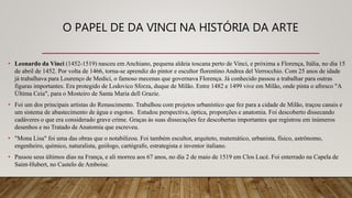 O PAPEL DE DA VINCI NA HISTÓRIA DA ARTE
• Leonardo da Vinci (1452-1519) nasceu em Anchiano, pequena aldeia toscana perto de Vinci, e próxima a Florença, Itália, no dia 15
de abril de 1452. Por volta de 1466, torna-se aprendiz do pintor e escultor florentino Andrea del Verrocchio. Com 25 anos de idade
já trabalhava para Lourenço de Medici, o famoso mecenas que governava Florença. Já conhecido passou a trabalhar para outras
figuras importantes. Era protegido de Lodovico Sforza, duque de Milão. Entre 1482 e 1499 vive em Milão, onde pinta o afresco "A
Última Ceia", para o Mosteiro de Santa Maria dell Grazie.
• Foi um dos principais artistas do Renascimento. Trabalhou com projetos urbanístico que fez para a cidade de Milão, traçou canais e
um sistema de abastecimento de água e esgotos. Estudou perspectiva, óptica, proporções e anatomia. Foi descoberto dissecando
cadáveres o que era considerado grave crime. Graças às suas dissecações fez descobertas importantes que registrou em inúmeros
desenhos e no Tratado de Anatomia que escreveu.
• "Mona Lisa" foi uma das obras que o notabilizou. Foi também escultor, arquiteto, matemático, urbanista, físico, astrônomo,
engenheiro, químico, naturalista, geólogo, cartógrafo, estrategista e inventor italiano.
• Passou seus últimos dias na França, e ali morreu aos 67 anos, no dia 2 de maio de 1519 em Clos Lucé. Foi enterrado na Capela de
Saint-Hubert, no Castelo de Amboise.
 