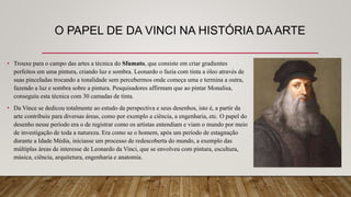 O PAPEL DE DA VINCI NA HISTÓRIA DA ARTE
• Trouxe para o campo das artes a técnica do Sfumato, que consiste em criar gradientes
perfeitos em uma pintura, criando luz e sombra. Leonardo o fazia com tinta a óleo através de
suas pinceladas trocando a tonalidade sem percebermos onde começa uma e termina a outra,
fazendo a luz e sombra sobre a pintura. Pesquisadores affirmam que ao pintar Monalisa,
conseguiu esta técnica com 30 camadas de tinta.
• Da Vince se dedicou totalmente ao estudo da perspectiva e seus desenhos, isto é, a partir da
arte contribuiu para diversas áreas, como por exemplo a ciência, a engenharia, etc. O papel do
desenho nesse período era o de registrar como os artistas entendiam e viam o mundo por meio
de investigação de toda a natureza. Era como se o homem, após um período de estagnação
durante a Idade Média, iniciasse um processo de redescoberta do mundo, a exemplo das
múltiplas áreas de interesse de Leonardo da Vinci, que se envolveu com pintura, escultura,
música, ciência, arquitetura, engenharia e anatomia.
 