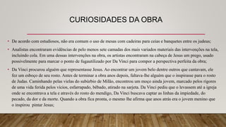 CURIOSIDADES DA OBRA
• De acordo com estudiosos, não era comum o uso de mesas com cadeiras para ceias e banquetes entre os judeus;
• Analistas encontraram evidências de pelo menos sete camadas dos mais variados materiais das intervenções na tela,
incluindo cola. Em uma dessas intervenções na obra, os artistas encontraram na cabeça de Jesus um prego, usado
possivelmente para marcar o ponto de fugautilizado por Da Vinci para compor a perspectiva perfeita da obra;
• Da Vinci procurou alguém que representasse Jesus. Ao encontrar um jovem belo dentre outros que cantavam, ele
fez um esboço de seu rosto. Antes de terminar a obra anos depois, faltava-lhe alguém que o inspirasse para o rosto
de Judas. Caminhando pelas vielas do subúrbio de Milão, encontrou um moço ainda jovem, marcado pelos rigores
de uma vida ferida pelos vícios, esfarrapado, bêbado, atirado na sarjeta. Da Vinci pediu que o levassem até a igreja
onde se encontrava a tela e através do rosto do mendigo, Da Vinci buscava captar as linhas da impiedade, do
pecado, da dor e da morte. Quando a obra fica pronta, o mesmo lhe afirma que anos atrás era o jovem menino que
o inspirou pintar Jesus;
 