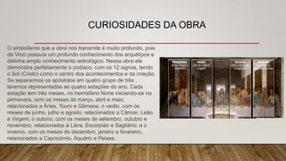 CURIOSIDADES DA OBRA
O simbolismo que a obra nos transmite é muito profundo, pois
da Vinci possuía um profundo conhecimento dos arquétipos e
detinha amplo conhecimento astrológico. Nessa obra ele
demonstra perfeitamente o zodíaco, com os 12 signos, tendo
o Sol (Cristo) como o centro dos acontecimentos e da criação.
Se separarmos os apóstolos em quatro grupo de três ,
teremos representadas as quatro estações do ano. Cada
estação tem três meses, no hemisfério Norte iniciando-se na
primavera, com os meses de março, abril e maio,
relacionados a Áries, Touro e Gêmeos; o verão, com os
meses de junho, julho e agosto, relacionados a Câncer, Leão
e Virgem; o outono, com os meses de setembro, outubro e
novembro, relacionados à Libra, Escorpião e Sagitário; e o
inverno, com os meses de dezembro, janeiro e fevereiro,
relacionados a Capricórnio, Aquário e Peixes.
 