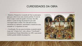 CURIOSIDADES DA OBRA
• - Simetria e Perspectiva: Leonardo da Vinci se preocupou
para que a obra tivesse uma simetria perfeita. O rosto de
Cristo ocupa o centro do quadro e da mesa. Seu olho
direito é o ponto de fuga da perspectiva por onde
convergem todas as linhas. Em cada lado de Jesus
encontram-se 6 apóstolos, aumentando a simetria da cena,
somando os 12 seguidores no total;
• - Crucificação: Por um acaso do destino, na parede oposta
à que está “A Santa Ceia”, está o afresco “Crucificação”,
terminando por Donato Montorfano em 1495, e que possui
também grande trabalho de perspectiva.
 