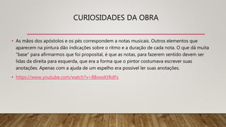 CURIOSIDADES DA OBRA
• As mãos dos apóstolos e os pés correspondem a notas musicais. Outros elementos que
aparecem na pintura dão indicações sobre o ritmo e a duração de cada nota. O que dá muita
"base" para afirmarmos que foi proposital, é que as notas, para fazerem sentido devem ser
lidas da direita para esquerda, que era a forma que o pintor costumava escrever suas
anotações. Apenas com a ajuda de um espelho era possível ler suas anotações.
• https://www.youtube.com/watch?v=8BxwsKtRdFs
 