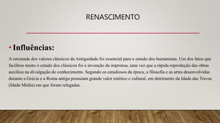 RENASCIMENTO
•Influências:
A retomada dos valores clássicos da Antiguidade foi essencial para o estudo dos humanistas. Um dos fatos que
facilitou muito o estudo dos clássicos foi a invenção da imprensa, uma vez que a rápida reprodução das obras
auxiliou na divulgação do conhecimento. Segundo os estudiosos da época, a filosofia e as artes desenvolvidas
durante a Grécia e a Roma antiga possuíam grande valor estético e cultural, em detrimento da Idade das Trevas
(Idade Média) em que foram relegadas.
 