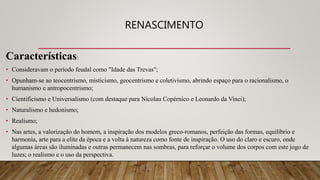 RENASCIMENTO
Características:
• Consideravam o período feudal como "Idade das Trevas";
• Opunham-se ao teocentrismo, misticismo, geocentrismo e coletivismo, abrindo espaço para o racionalismo, o
humanismo e antropocentrismo;
• Cientificismo e Universalismo (com destaque para Nicolau Copérnico e Leonardo da Vinci);
• Naturalismo e hedonismo;
• Realismo;
• Nas artes, a valorização do homem, a inspiração dos modelos greco-romanos, perfeição das formas, equilíbrio e
harmonia, arte para a elite da época e a volta à natureza como fonte de inspiração. O uso do claro e escuro, onde
algumas áreas são iluminadas e outras permanecem nas sombras, para reforçar o volume dos corpos com este jogo de
luzes; o realismo e o uso da perspectiva.
 