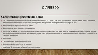 O AFRESCO
Características presentes na obra:
• Foi a centralidade do homem que levou da Vinci a produzir a obra “A Última Ceia”, que, apesar do tema religioso, expõe Jesus Cristo e seus
apóstolos mais como homens do que como seres sagrados, principalmente pela representação dos corpos na tela;
• Valorização pelos aspectos culturais da época;
• Valorização das ações humanas e valores morais;
• a utilização da perspectiva, através da qual os artistas conseguem reproduzir em suas obras, espaços reais sobre uma superfície plana, dando a
noção de profundidade e de volume, ajudados pelo jogo de cores que permitem destacar na obra os elementos mais importantes e obscurecer os
elementos secundários;
• Naturalismo;
• Caráter religioso, particularmente na Itália;
• Representação das emoções do ser humano;
• Idealização da harmonia e da beleza (arte greco-romana).
 