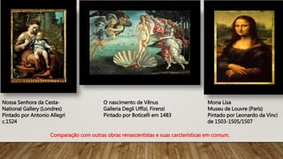 Nossa Senhora da Cesta-
National Gallery (Londres)
Pintado por Antonio Allegri
c.1524
O nascimento de Vênus
Galleria Degli Uffizi, Firenzi
Pintado por Boticelli em 1483
Mona Lisa
Museu de Louvre (Paris)
Pintado por Leonardo da Vinci
de 1503-1505/1507
Comparação com outras obras renascentistas e suas carcterísticas em comum.
 
