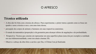O AFRESCO
Técnica utilizada
• A obra não foi feita com a técnica do afresco. Para experimentar, o pintor tratou a parede como se fosse um
quadro e usou a técnica a seco, com uma tinta oleosa;
• percepção dos corpos de animais e humanos em suas respectivas anatomias;
• O estudo da matemática (proporção) e da geometria para alcançar efeitos de angulações e de profundidade;
• Perspectiva: Técnica que consiste em representar em uma superfície plana (uma tela por exemplo) a realidade
em sua tridimensionalidade, como nos atuais cinemas 3D;
• Observe o esboço da obra feito a carvão e por fim, A Última Ceia já finalizada:
 
