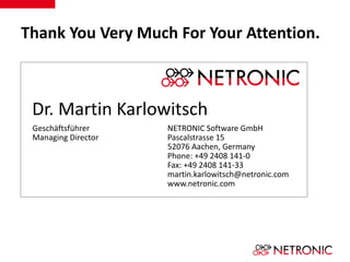 Thank You Very Much For Your Attention. 
Dr. Martin Karlowitsch 
Geschäftsführer 
Managing Director 
NETRONIC Software GmbH 
Pascalstrasse 15 
52076 Aachen, Germany 
Phone: +49 2408 141-0 
Fax: +49 2408 141-33 
martin.karlowitsch@netronic.com 
www.netronic.com 
