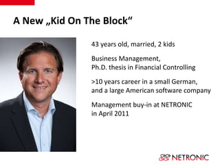 A New „Kid On The Block“ 
43 years old, married, 2 kids 
Business Management, 
Ph.D. thesis in Financial Controlling 
>10 years career in a small German, 
and a large American software company 
Management buy-in at NETRONIC 
in April 2011 
 
