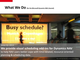 What We Do (for the Microsoft Dynamics NAV channel) 
Since Q1 2013: 
We provide visual scheduling add-ins for Dynamics NAV 
to help NAV users better cope with time-related, resource-oriented 
planning & scheduling data. 
Photo credit: http://www.flickr.com/photos/flik/2533996623/ 
 