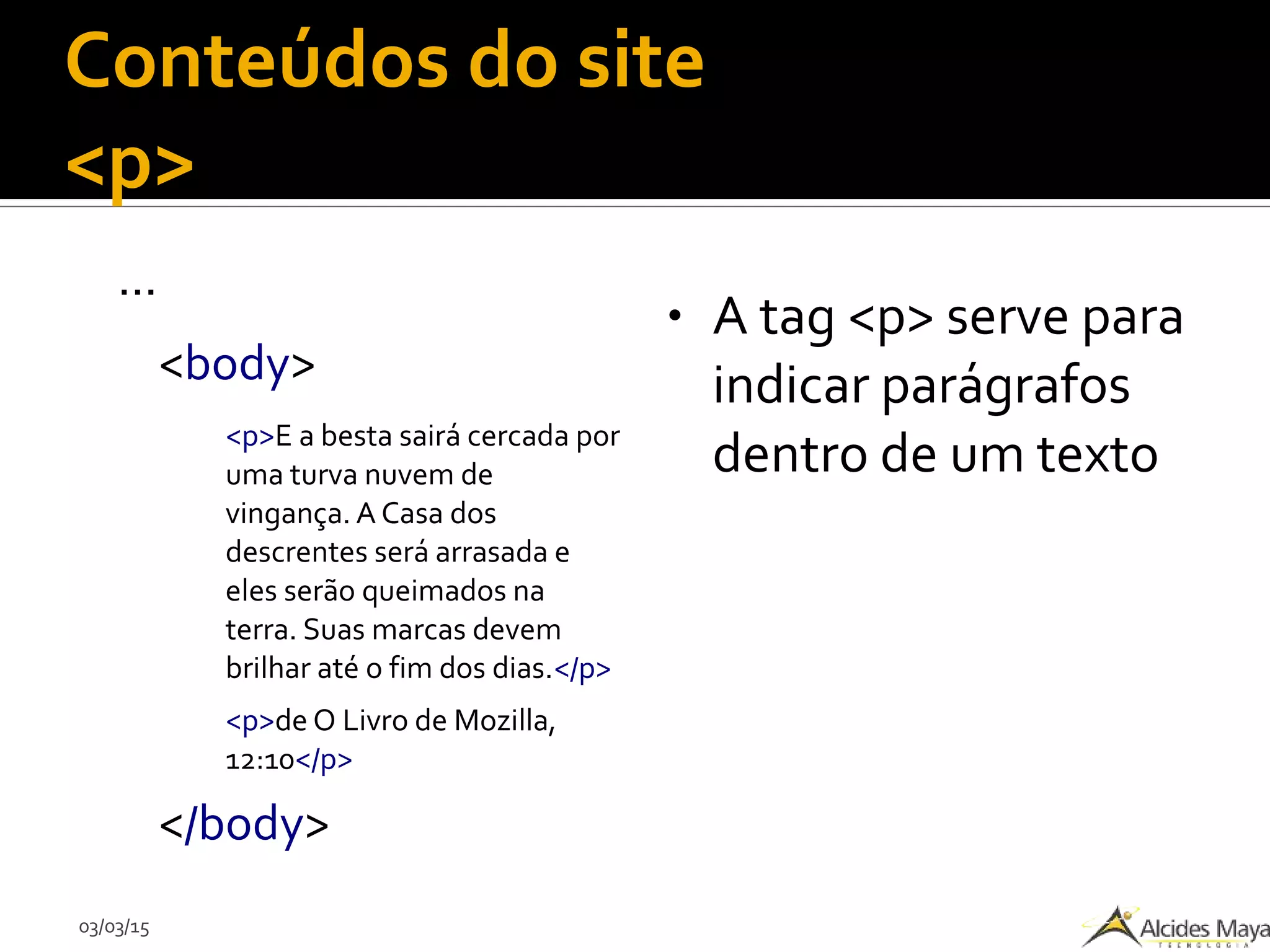 03/03/15
Conteúdos do site
<p>
...
<body>
<p>E a besta sairá cercada por
uma turva nuvem de
vingança. A Casa dos
descrentes será arrasada e
eles serão queimados na
terra. Suas marcas devem
brilhar até o fim dos dias.</p>
<p>de O Livro de Mozilla,
12:10</p>
</body>
● A tag <p> serve para
indicar parágrafos
dentro de um texto
 