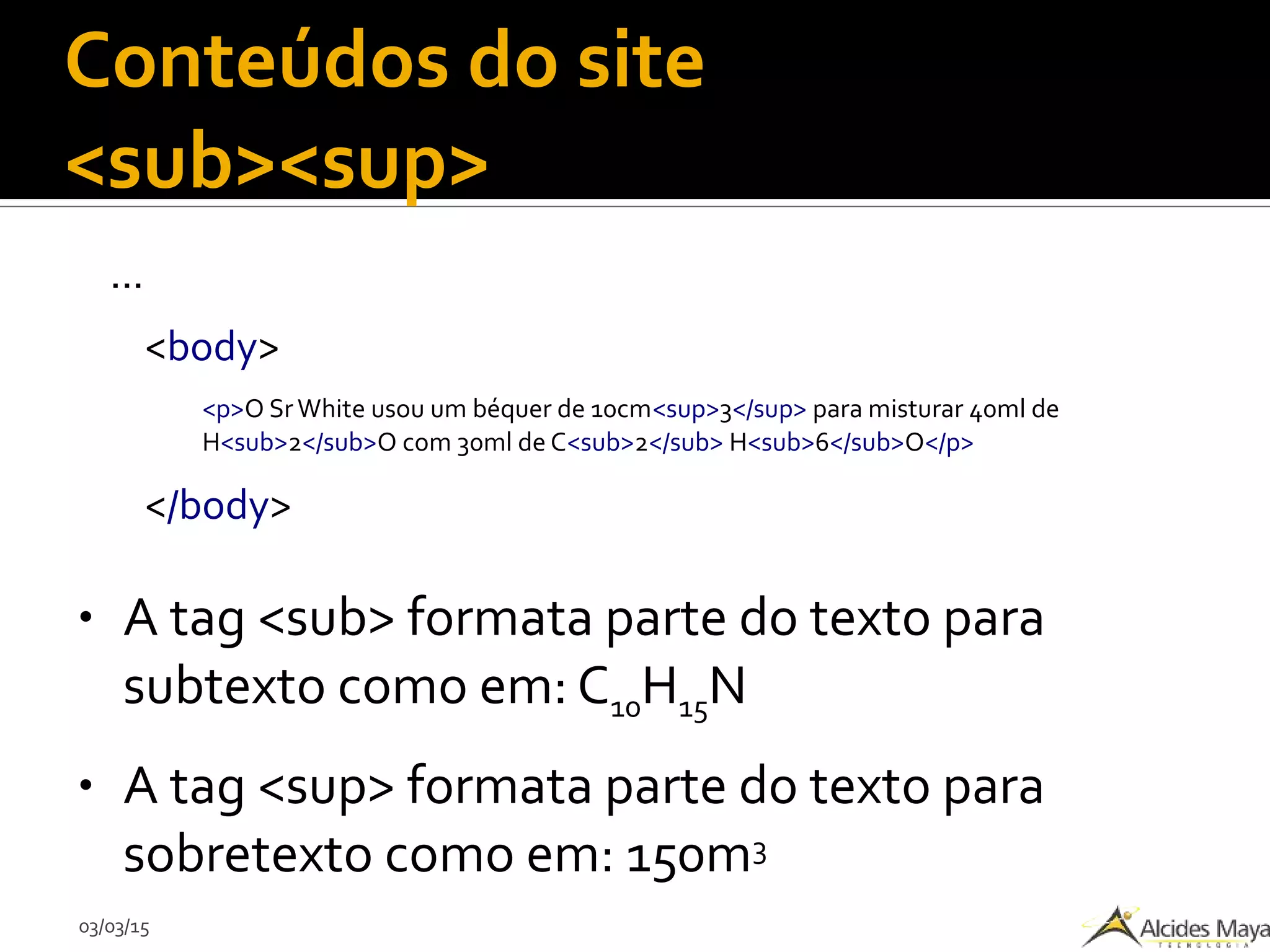 03/03/15
Conteúdos do site
<sub><sup>
...
<body>
<p>O Sr White usou um béquer de 10cm<sup>3</sup> para misturar 40ml de
H<sub>2</sub>O com 30ml de C<sub>2</sub> H<sub>6</sub>O</p>
</body>
● A tag <sub> formata parte do texto para
subtexto como em: C10H15N
● A tag <sup> formata parte do texto para
sobretexto como em: 150m3
 