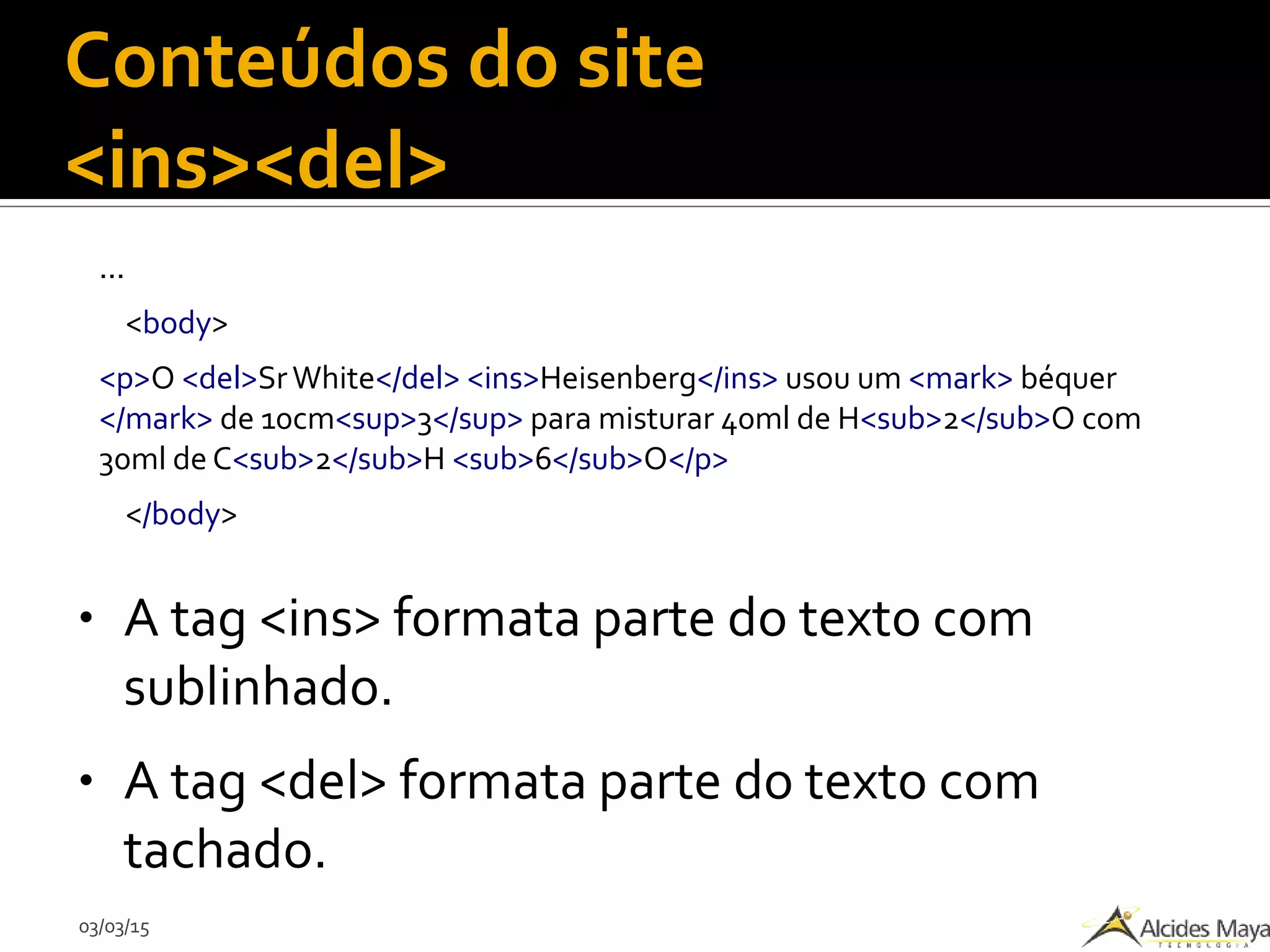 03/03/15
Conteúdos do site
<ins><del>
...
<body>
<p>O <del>SrWhite</del> <ins>Heisenberg</ins> usou um <mark> béquer
</mark> de 10cm<sup>3</sup> para misturar 40ml de H<sub>2</sub>O com
30ml de C<sub>2</sub>H <sub>6</sub>O</p>
</body>
● A tag <ins> formata parte do texto com
sublinhado.
● A tag <del> formata parte do texto com
tachado.
 