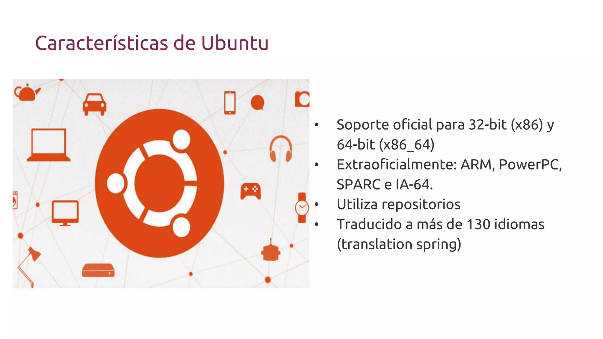 • Soporte oficial para 32-bit (x86) y
64-bit (x86_64)
• Extraoficialmente: ARM, PowerPC,
SPARC e IA-64.
• Utiliza repositorios
• Traducido a más de 130 idiomas
(translation spring)
Características de Ubuntu
 