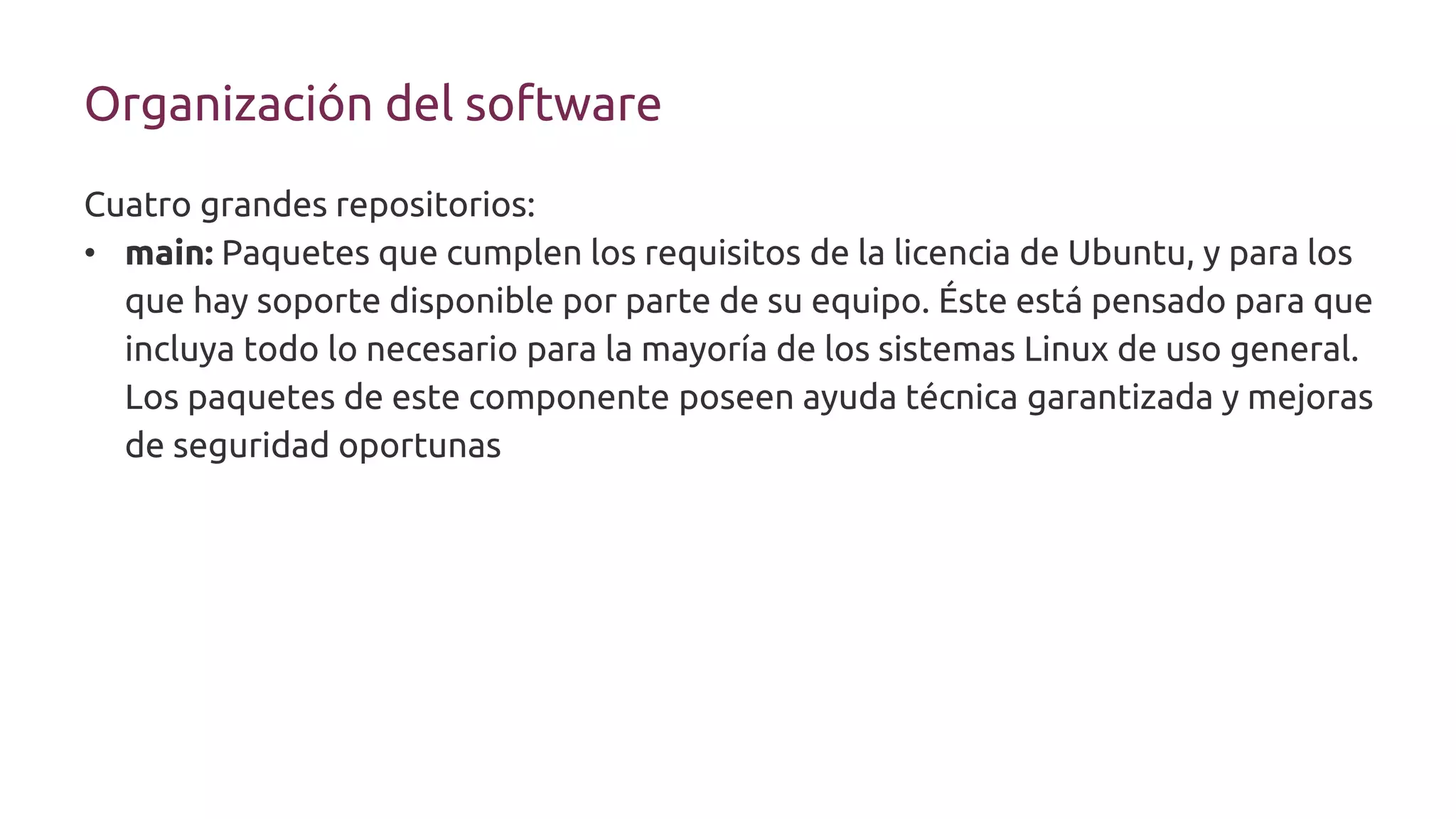 Organización del software
Cuatro grandes repositorios:
• main: Paquetes que cumplen los requisitos de la licencia de Ubuntu, y para los
que hay soporte disponible por parte de su equipo. Éste está pensado para que
incluya todo lo necesario para la mayoría de los sistemas Linux de uso general.
Los paquetes de este componente poseen ayuda técnica garantizada y mejoras
de seguridad oportunas
 