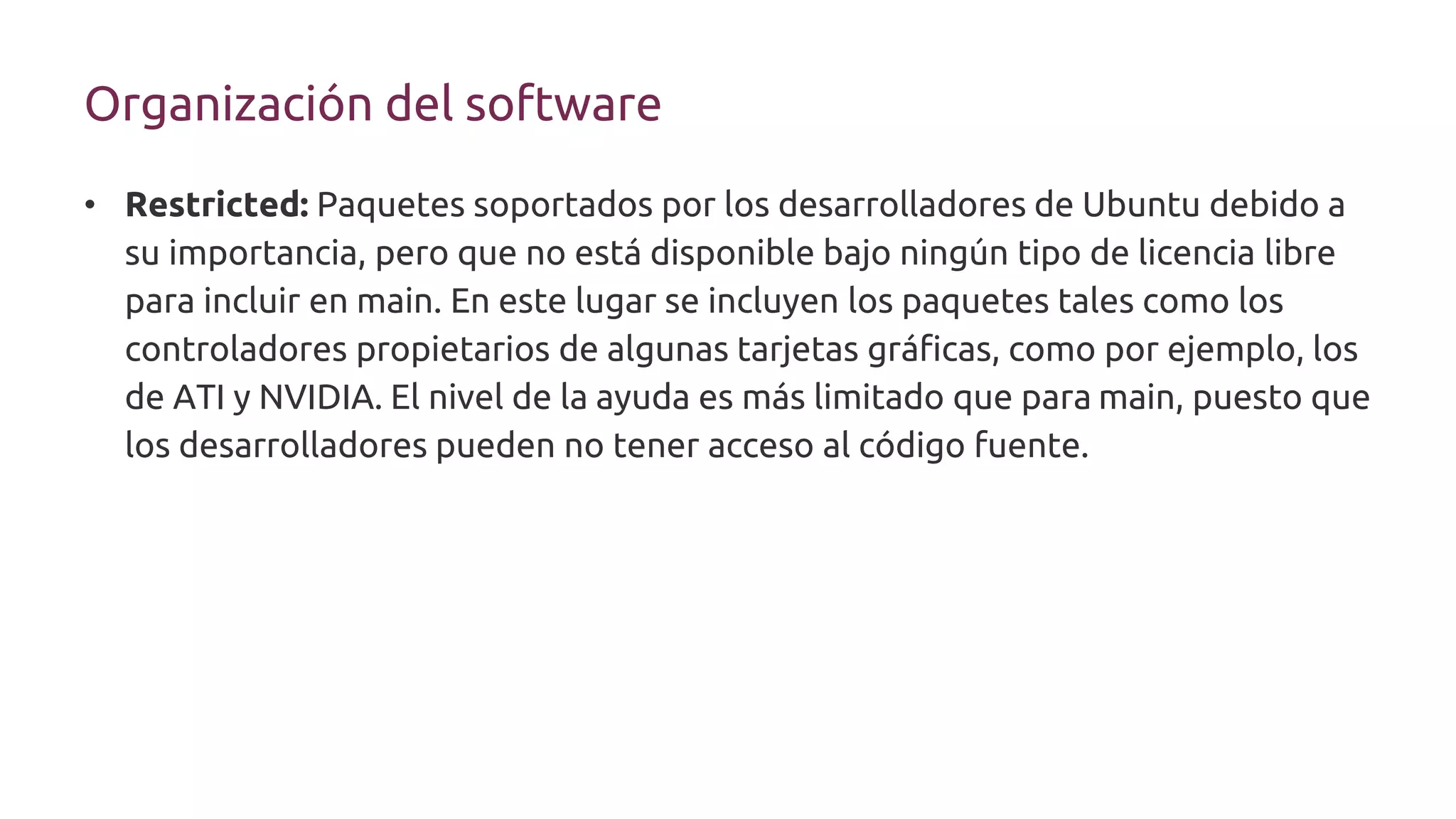 Organización del software
• Restricted: Paquetes soportados por los desarrolladores de Ubuntu debido a
su importancia, pero que no está disponible bajo ningún tipo de licencia libre
para incluir en main. En este lugar se incluyen los paquetes tales como los
controladores propietarios de algunas tarjetas gráficas, como por ejemplo, los
de ATI y NVIDIA. El nivel de la ayuda es más limitado que para main, puesto que
los desarrolladores pueden no tener acceso al código fuente.
 