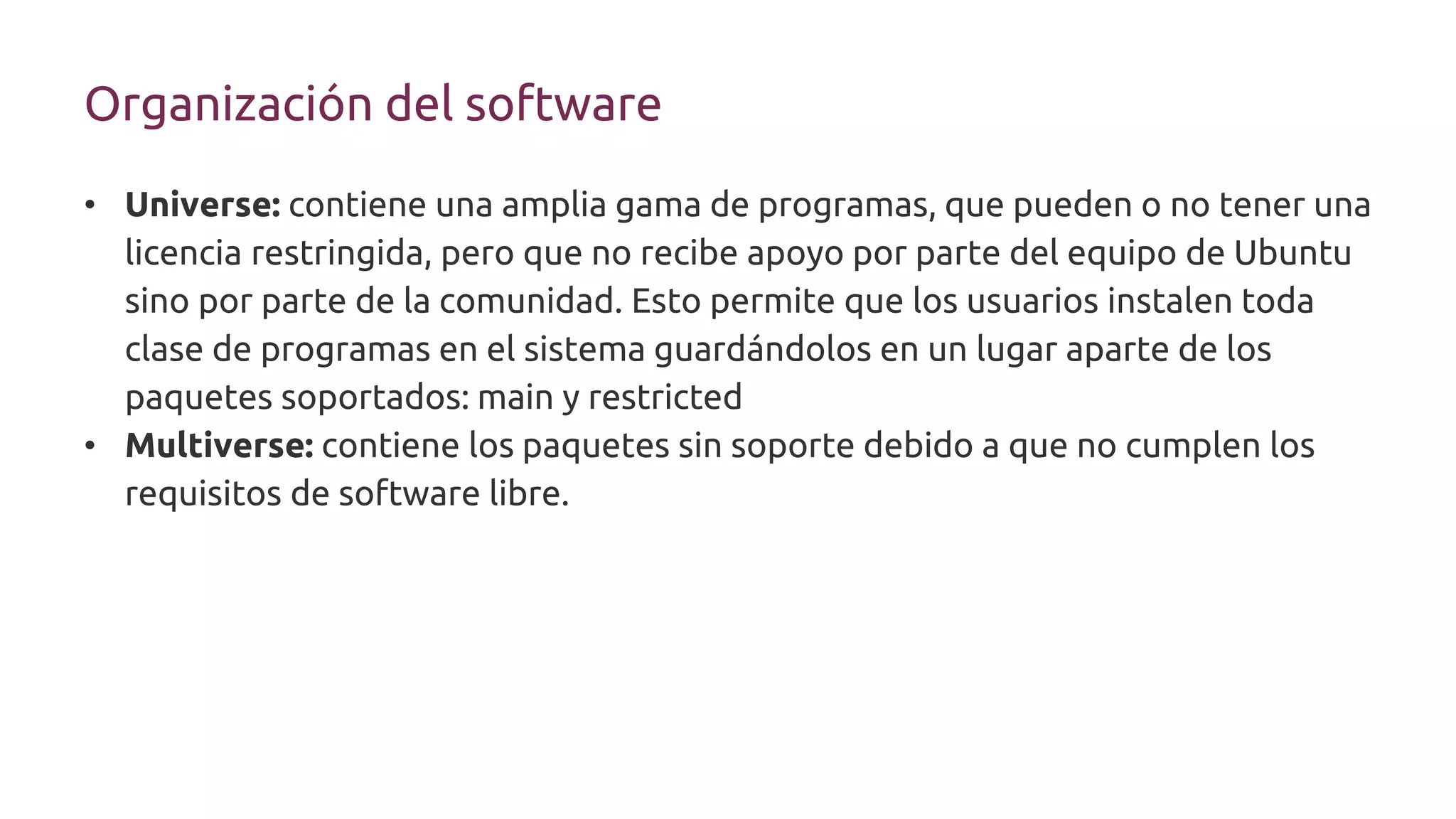 Organización del software
• Universe: contiene una amplia gama de programas, que pueden o no tener una
licencia restringida, pero que no recibe apoyo por parte del equipo de Ubuntu
sino por parte de la comunidad. Esto permite que los usuarios instalen toda
clase de programas en el sistema guardándolos en un lugar aparte de los
paquetes soportados: main y restricted
• Multiverse: contiene los paquetes sin soporte debido a que no cumplen los
requisitos de software libre.
 