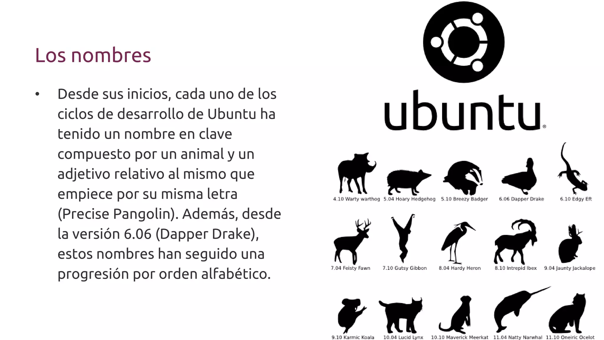 Los nombres
• Desde sus inicios, cada uno de los
ciclos de desarrollo de Ubuntu ha
tenido un nombre en clave
compuesto por un animal y un
adjetivo relativo al mismo que
empiece por su misma letra
(Precise Pangolin). Además, desde
la versión 6.06 (Dapper Drake),
estos nombres han seguido una
progresión por orden alfabético.
 