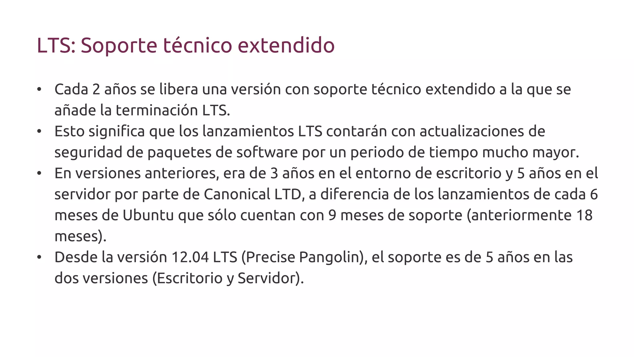 LTS: Soporte técnico extendido
• Cada 2 años se libera una versión con soporte técnico extendido a la que se
añade la terminación LTS.
• Esto significa que los lanzamientos LTS contarán con actualizaciones de
seguridad de paquetes de software por un periodo de tiempo mucho mayor.
• En versiones anteriores, era de 3 años en el entorno de escritorio y 5 años en el
servidor por parte de Canonical LTD, a diferencia de los lanzamientos de cada 6
meses de Ubuntu que sólo cuentan con 9 meses de soporte (anteriormente 18
meses).
• Desde la versión 12.04 LTS (Precise Pangolin), el soporte es de 5 años en las
dos versiones (Escritorio y Servidor).
 