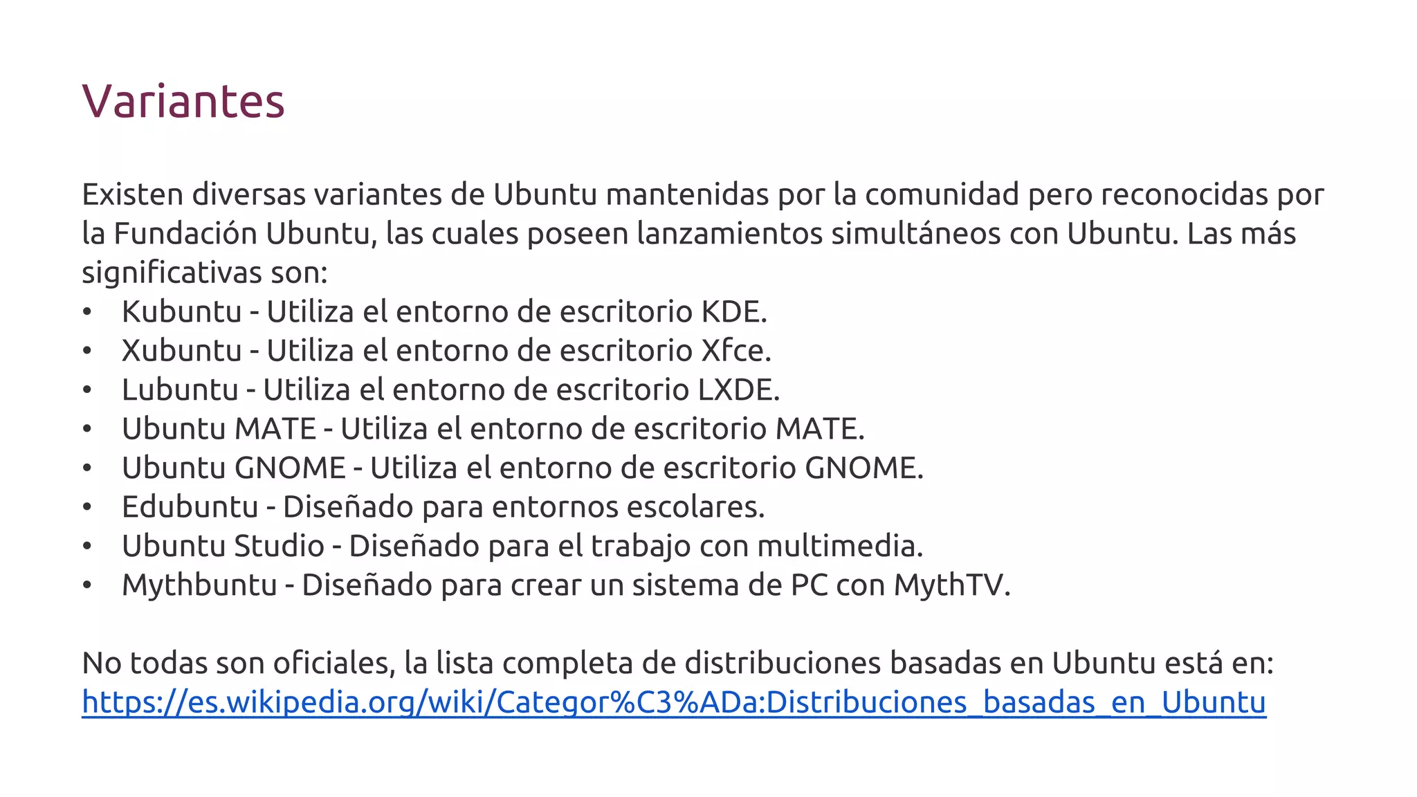 Variantes
Existen diversas variantes de Ubuntu mantenidas por la comunidad pero reconocidas por
la Fundación Ubuntu, las cuales poseen lanzamientos simultáneos con Ubuntu. Las más
significativas son:
• Kubuntu - Utiliza el entorno de escritorio KDE.
• Xubuntu - Utiliza el entorno de escritorio Xfce.
• Lubuntu - Utiliza el entorno de escritorio LXDE.
• Ubuntu MATE - Utiliza el entorno de escritorio MATE.
• Ubuntu GNOME - Utiliza el entorno de escritorio GNOME.
• Edubuntu - Diseñado para entornos escolares.
• Ubuntu Studio - Diseñado para el trabajo con multimedia.
• Mythbuntu - Diseñado para crear un sistema de PC con MythTV.
No todas son oficiales, la lista completa de distribuciones basadas en Ubuntu está en:
https://es.wikipedia.org/wiki/Categor%C3%ADa:Distribuciones_basadas_en_Ubuntu
 