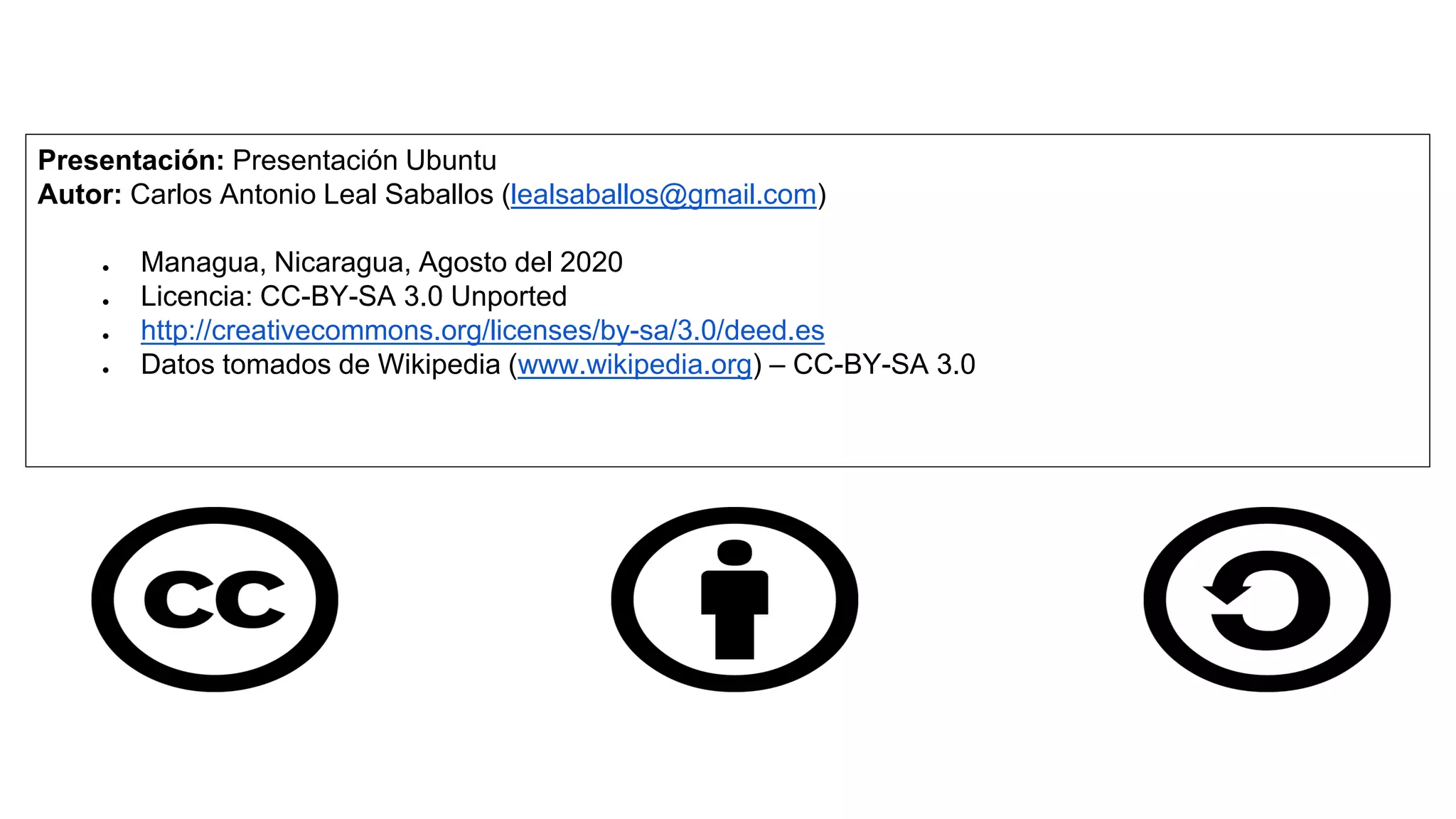 Presentación: Presentación Ubuntu
Autor: Carlos Antonio Leal Saballos (lealsaballos@gmail.com)
● Managua, Nicaragua, Agosto del 2020
● Licencia: CC-BY-SA 3.0 Unported
● http://creativecommons.org/licenses/by-sa/3.0/deed.es
● Datos tomados de Wikipedia (www.wikipedia.org) – CC-BY-SA 3.0
 