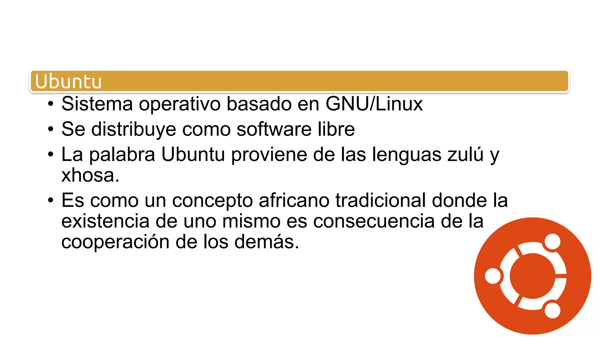 • Sistema operativo basado en GNU/Linux
• Se distribuye como software libre
• La palabra Ubuntu proviene de las lenguas zulú y
xhosa.
• Es como un concepto africano tradicional donde la
existencia de uno mismo es consecuencia de la
cooperación de los demás.
Ubuntu
 