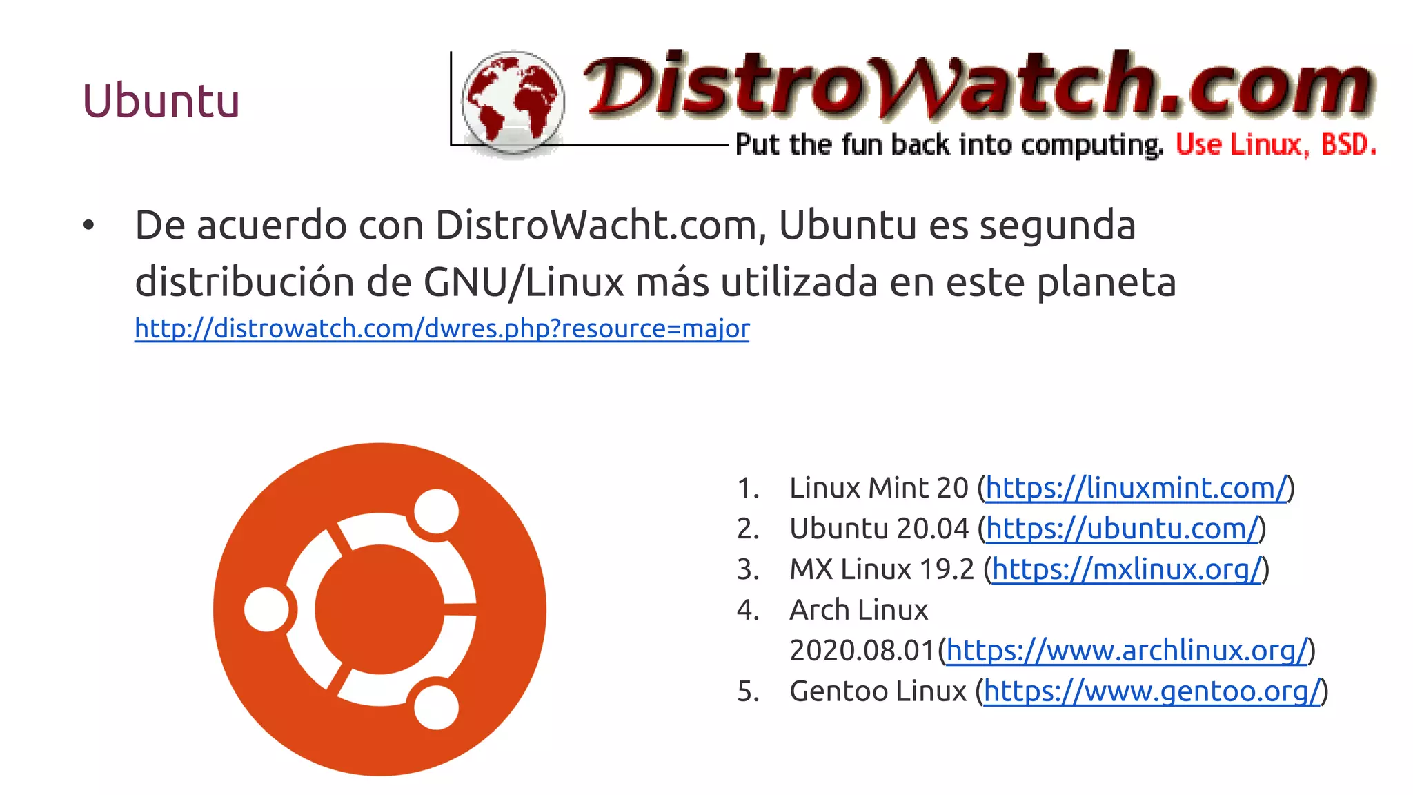 • De acuerdo con DistroWacht.com, Ubuntu es segunda
distribución de GNU/Linux más utilizada en este planeta
http://distrowatch.com/dwres.php?resource=major
Ubuntu
1. Linux Mint 20 (https://linuxmint.com/)
2. Ubuntu 20.04 (https://ubuntu.com/)
3. MX Linux 19.2 (https://mxlinux.org/)
4. Arch Linux
2020.08.01(https://www.archlinux.org/)
5. Gentoo Linux (https://www.gentoo.org/)
 