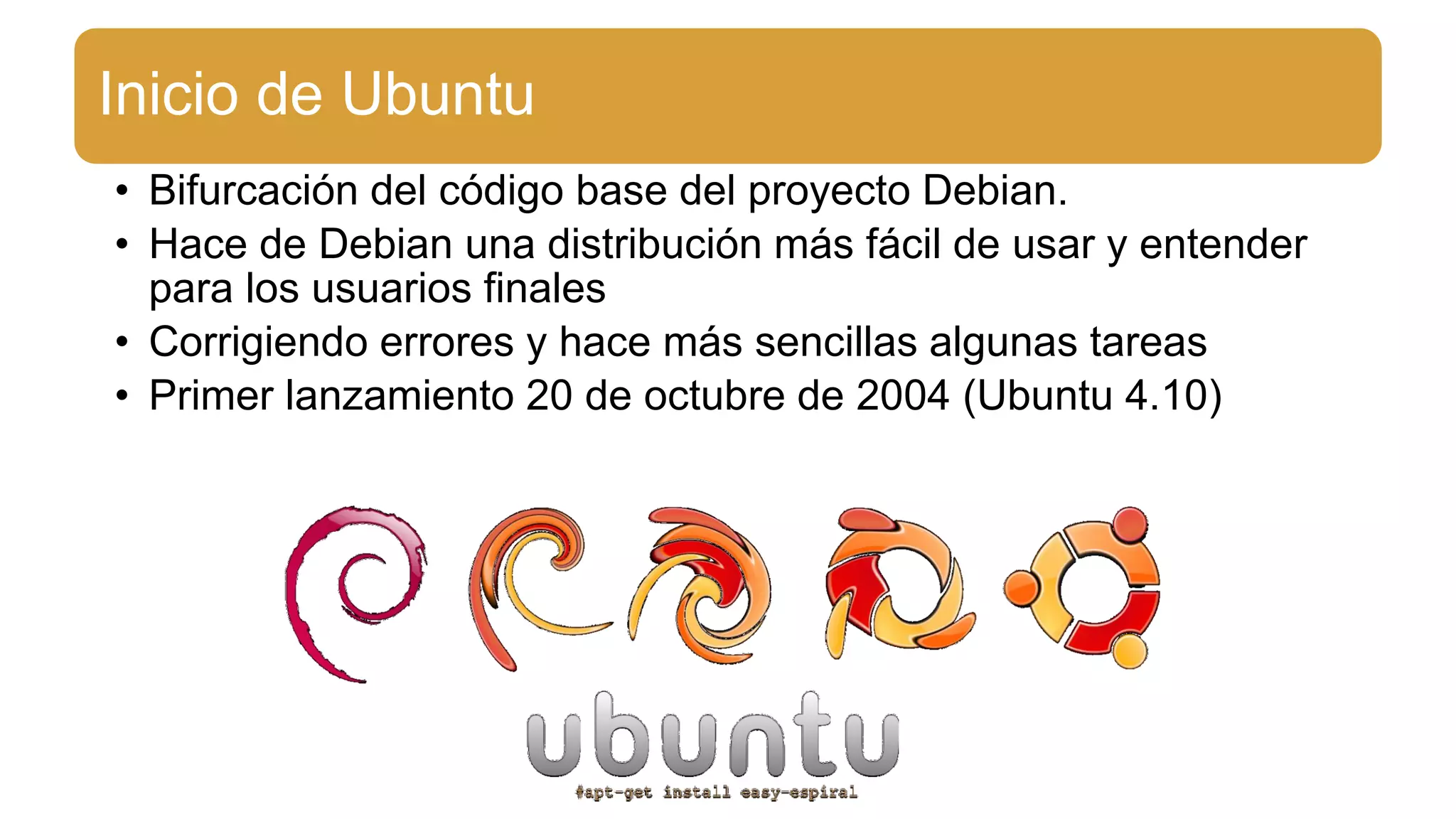 Inicio de Ubuntu
• Bifurcación del código base del proyecto Debian.
• Hace de Debian una distribución más fácil de usar y entender
para los usuarios finales
• Corrigiendo errores y hace más sencillas algunas tareas
• Primer lanzamiento 20 de octubre de 2004 (Ubuntu 4.10)
 
