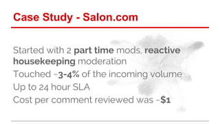 Case Study - Salon.com 
Started with 2 part time mods, reactive 
housekeeping moderation 
Touched ~3-4% of the incoming vo...