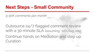 Next Steps - Small Community 
5-50K comments per month 
Outsource 24/7 flagged comment review 
with a 30 minute SLA (assum...