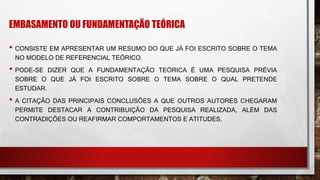 EMBASAMENTO OU FUNDAMENTAÇÃO TEÓRICA
• CONSISTE EM APRESENTAR UM RESUMO DO QUE JÁ FOI ESCRITO SOBRE O TEMA
NO MODELO DE REFERENCIAL TEÓRICO.
• PODE-SE DIZER QUE A FUNDAMENTAÇÃO TEÓRICA É UMA PESQUISA PRÉVIA
SOBRE O QUE JÁ FOI ESCRITO SOBRE O TEMA SOBRE O QUAL PRETENDE
ESTUDAR.
• A CITAÇÃO DAS PRINCIPAIS CONCLUSÕES A QUE OUTROS AUTORES CHEGARAM
PERMITE DESTACAR A CONTRIBUIÇÃO DA PESQUISA REALIZADA, ALÉM DAS
CONTRADIÇÕES OU REAFIRMAR COMPORTAMENTOS E ATITUDES.
 