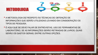 METODOLOGIA
• A METODOLOGIA DIZ RESPEITO ÀS TÉCNICAS DE OBTENÇÃO DE
INFORMAÇÕES QUE SERÃO UTILIZADAS LEVANDO EM CONSIDERAÇÃO OS
TIPOS DE PESQUISA.
• É AQUI QUE SE DEVE FALAR DE ENTREVISTAS, USO DE FERRAMENTAS DE
LABORATÓRIO, SE AS INFORMAÇÕES SERÃO RETIRADAS DE LIVROS, QUAIS
SERÃO OS GASTOS GERAIS, ENTRE OUTRAS OPÇÕES.
 